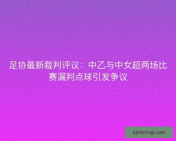 足协最新裁判评议：中乙与中女超两场比赛漏判点球引发争议