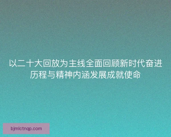 以二十大回放为主线全面回顾新时代奋进历程与精神内涵发展成就使命
