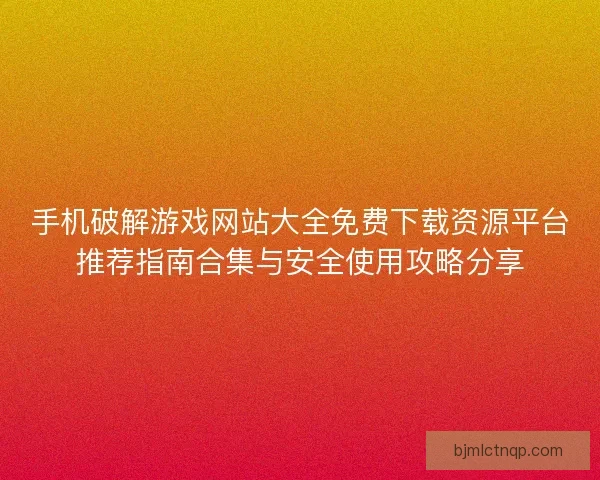 手机破解游戏网站大全免费下载资源平台推荐指南合集与安全使用攻略分享