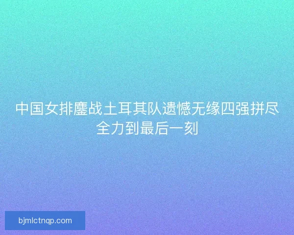 中国女排鏖战土耳其队遗憾无缘四强拼尽全力到最后一刻