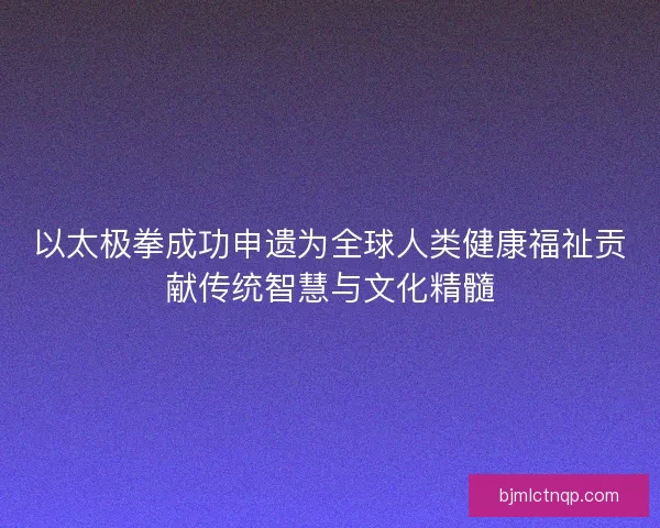 以太极拳成功申遗为全球人类健康福祉贡献传统智慧与文化精髓 以太极拳成功申遗为全球人类健康福祉贡献传统智慧与文化精髓