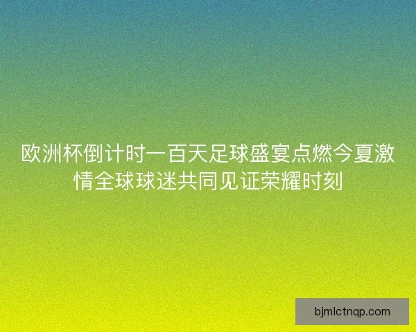 欧洲杯倒计时一百天足球盛宴点燃今夏激情全球球迷共同见证荣耀时刻