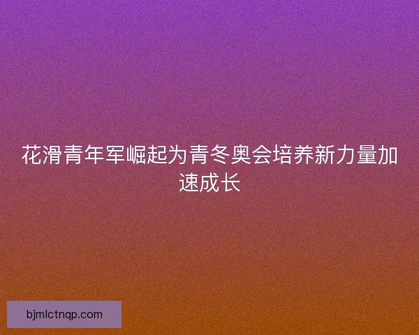 花滑青年军崛起为青冬奥会培养新力量加速成长 花滑青年军崛起为青冬奥会培养新力量加速成长