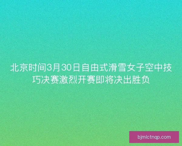 北京时间3月30日自由式滑雪女子空中技巧决赛激烈开赛即将决出胜负