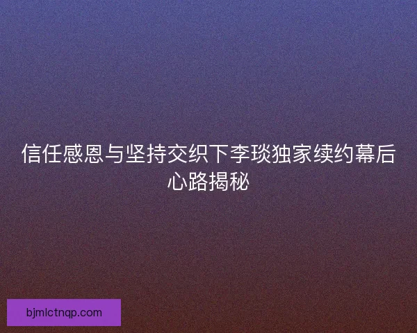 信任感恩与坚持交织下李琰独家续约幕后心路揭秘 信任感恩与坚持交织下李琰独家续约幕后心路揭秘