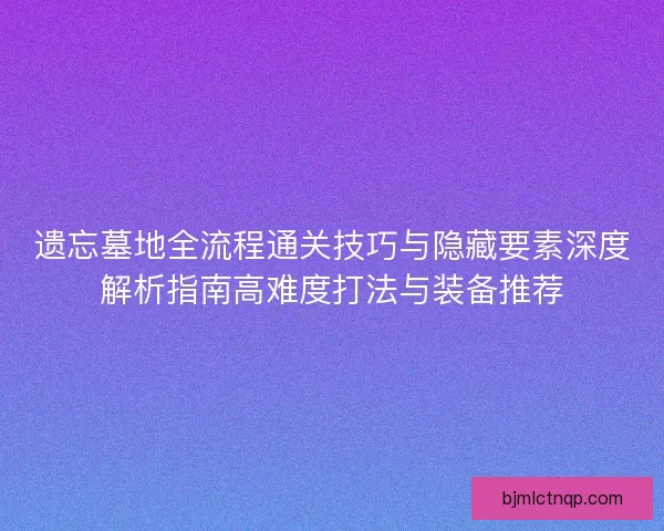遗忘墓地全流程通关技巧与隐藏要素深度解析指南高难度打法与装备推荐