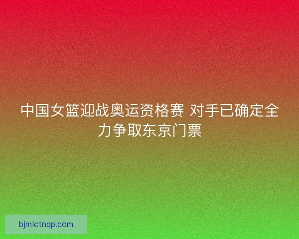 中国女篮迎战奥运资格赛 对手已确定全力争取东京门票