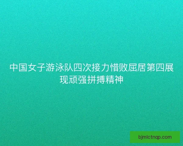 中国女子游泳队四次接力惜败屈居第四展现顽强拼搏精神