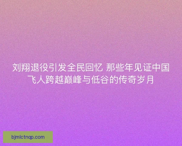 刘翔退役引发全民回忆 那些年见证中国飞人跨越巅峰与低谷的传奇岁月