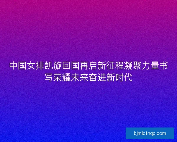 中国女排凯旋回国再启新征程凝聚力量书写荣耀未来奋进新时代 中国女排凯旋回国再启新征程凝聚力量书写荣耀未来奋进新时代