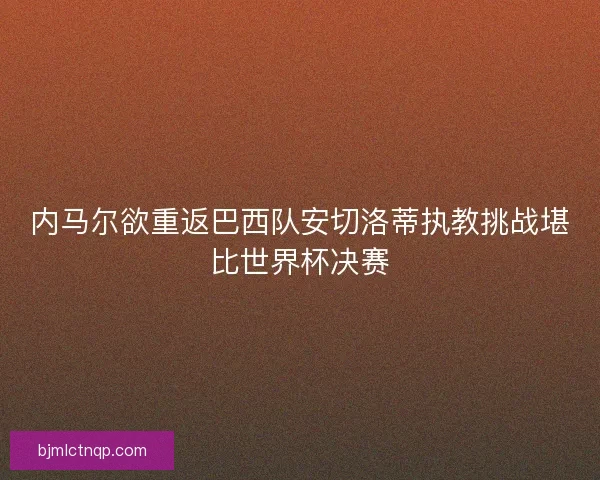 内马尔欲重返巴西队安切洛蒂执教挑战堪比世界杯决赛 内马尔欲重返巴西队安切洛蒂执教挑战堪比世界杯决赛