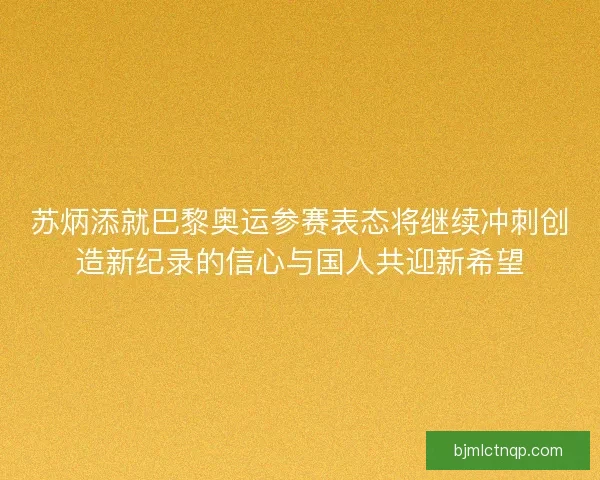 苏炳添就巴黎奥运参赛表态将继续冲刺创造新纪录的信心与国人共迎新希望