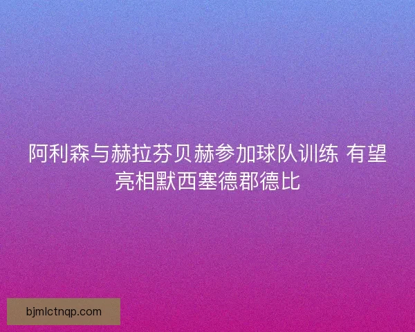 阿利森与赫拉芬贝赫参加球队训练 有望亮相默西塞德郡德比 阿利森与赫拉芬贝赫参加球队训练 有望亮相默西塞德郡德比