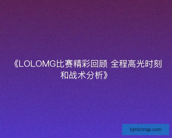 《LOLOMG比赛精彩回顾 全程高光时刻和战术分析》
