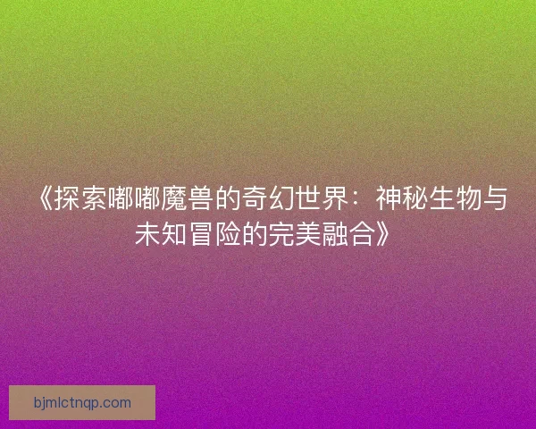 《探索嘟嘟魔兽的奇幻世界:神秘生物与未知冒险的完美融合》 《探索嘟嘟魔兽的奇幻世界:神秘生物与未知冒险的完美融合》