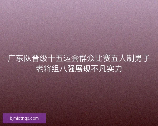 广东队晋级十五运会群众比赛五人制男子老将组八强展现不凡实力 广东队晋级十五运会群众比赛五人制男子老将组八强展现不凡实力