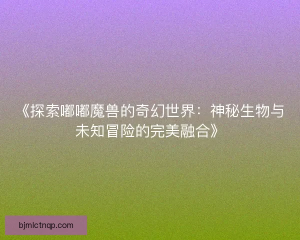 《探索嘟嘟魔兽的奇幻世界：神秘生物与未知冒险的完美融合》